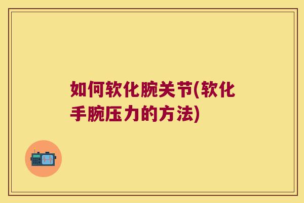 如何软化腕关节(软化手腕压力的方法)