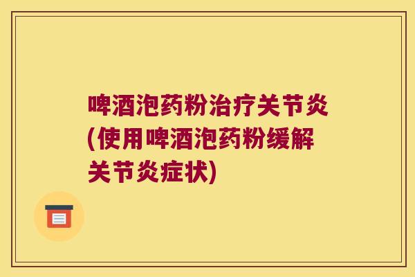 啤酒泡药粉治疗关节炎(使用啤酒泡药粉缓解关节炎症状)