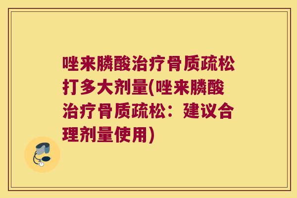 唑来膦酸治疗骨质疏松打多大剂量(唑来膦酸治疗骨质疏松:建议合理剂量使用)