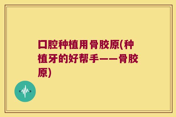 囗腔种植用骨胶原(种植牙的好帮手——骨胶原)