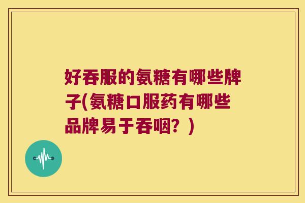 好吞服的氨糖有哪些牌子(氨糖口服药有哪些品牌易于吞咽?) 好吞服的氨糖有哪些牌子(氨糖口服药有哪些品牌易于吞咽?)