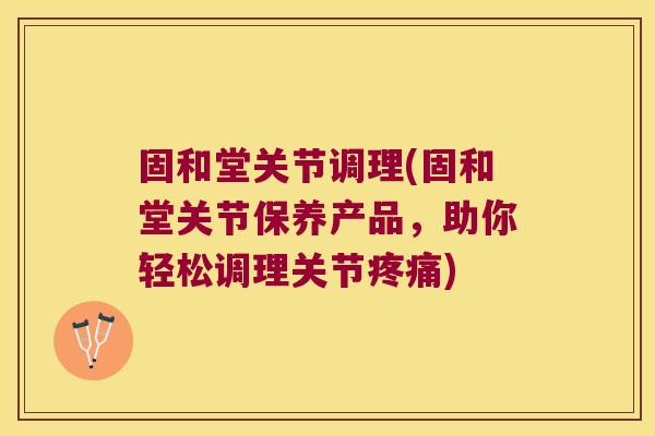 固和堂关节调理(固和堂关节保养产品,助你轻松调理关节疼痛)