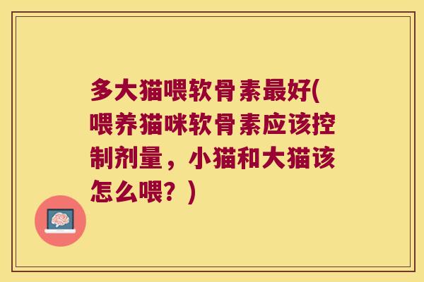 多大猫喂软骨素好(喂养猫咪软骨素应该控制剂量,小猫和大猫该怎么喂?) 多大猫喂软骨素好(喂养猫咪软骨素应该控制剂量,小猫和大猫该怎么喂?)