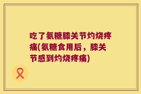 吃了氨糖膝关节灼烧疼痛(氨糖食用后,膝关节感到灼烧疼痛)