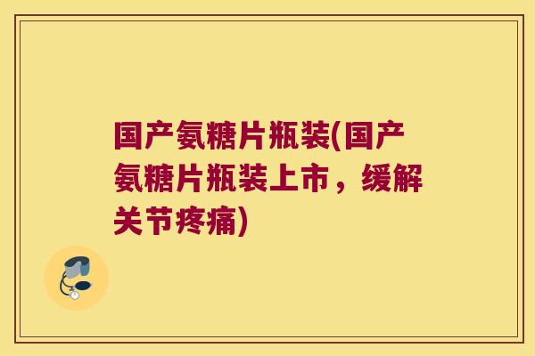 国产氨糖片瓶装(国产氨糖片瓶装上市,缓解关节疼痛)