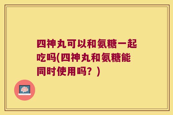 四神丸可以和氨糖一起吃吗(四神丸和氨糖能同时使用吗?)