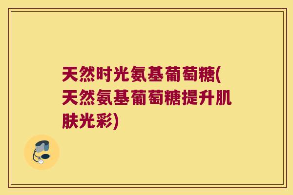 天然时光氨基葡萄糖(天然氨基葡萄糖提升肌肤光彩)