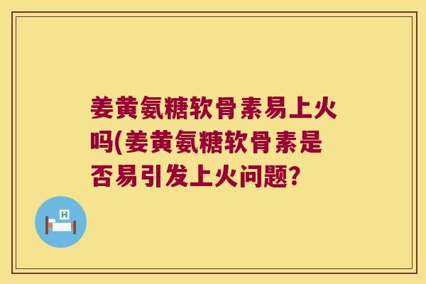 姜黄氨糖软骨素易上火吗(姜黄氨糖软骨素是否易引发上火问题?