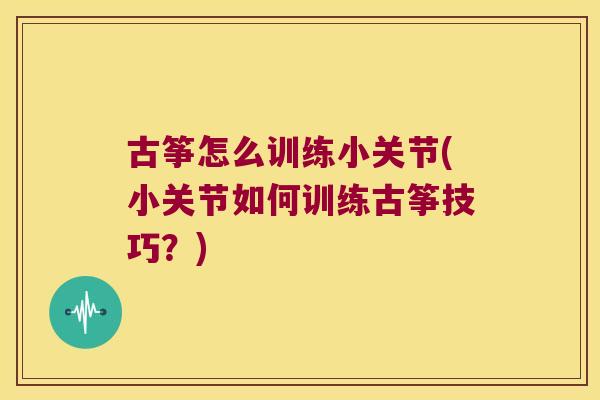 古筝怎么训练小关节(小关节如何训练古筝技巧?)