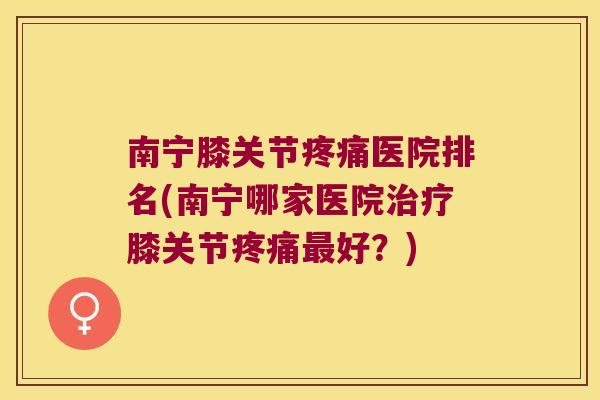 南宁膝关节医院排名(南宁哪家医院膝关节好?) 南宁膝关节医院排名(南宁哪家医院膝关节好?)