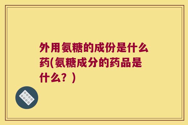 外用氨糖的成份是什么药(氨糖成分的药品是什么?)
