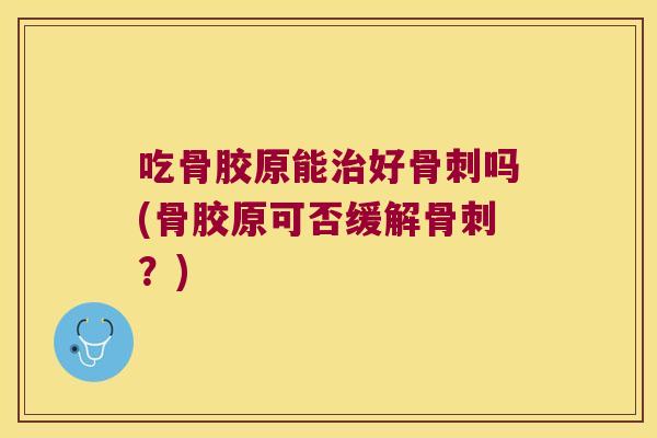 吃骨胶原能治好骨刺吗(骨胶原可否缓解骨刺?)
