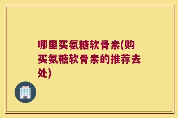 哪里买氨糖软骨素(购买氨糖软骨素的推荐去处)