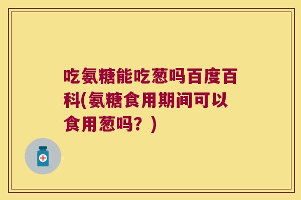 吃氨糖能吃葱吗百度百科(氨糖食用期间可以食用葱吗?)