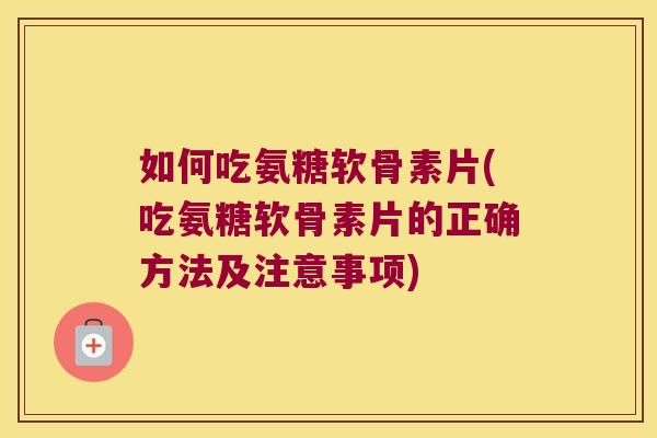 如何吃氨糖软骨素片(吃氨糖软骨素片的正确方法及注意事项)