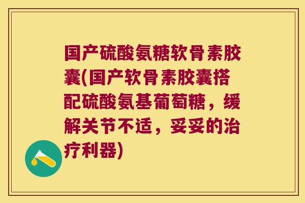 国产硫酸氨糖软骨素胶囊(国产软骨素胶囊搭配硫酸氨基葡萄糖,缓解关节不适,妥妥的治疗利器)