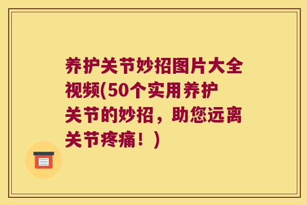 养护关节妙招图片大全视频(50个实用养护关节的妙招,助您远离关节疼痛!)