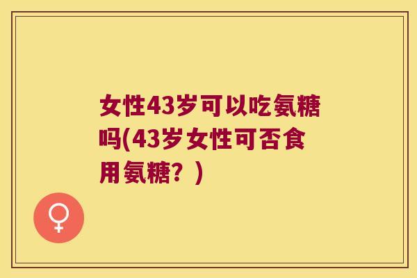 女性43岁可以吃氨糖吗(43岁女性可否食用氨糖?)