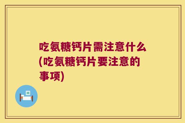 吃氨糖钙片需注意什么(吃氨糖钙片要注意的事项)