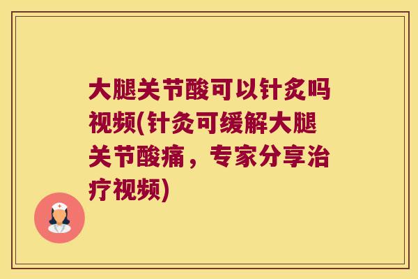 大腿关节酸可以针炙吗视频(针灸可缓解大腿关节酸痛,专家分享治疗视频)