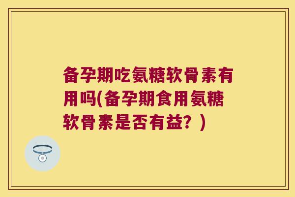 备孕期吃氨糖软骨素有用吗(备孕期食用氨糖软骨素是否有益?)