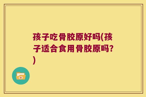 孩子吃骨胶原好吗(孩子适合食用骨胶原吗?)