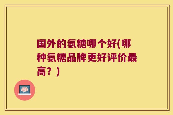 国外的氨糖哪个好(哪种氨糖品牌更好评价最高?)