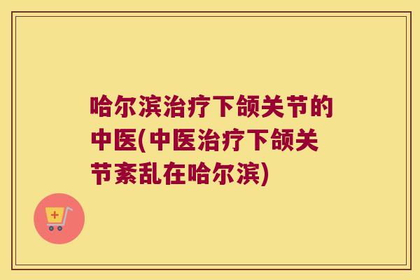 哈尔滨下颌关节的中医(中医下颌关节紊乱在哈尔滨) 哈尔滨下颌关节的中医(中医下颌关节紊乱在哈尔滨)