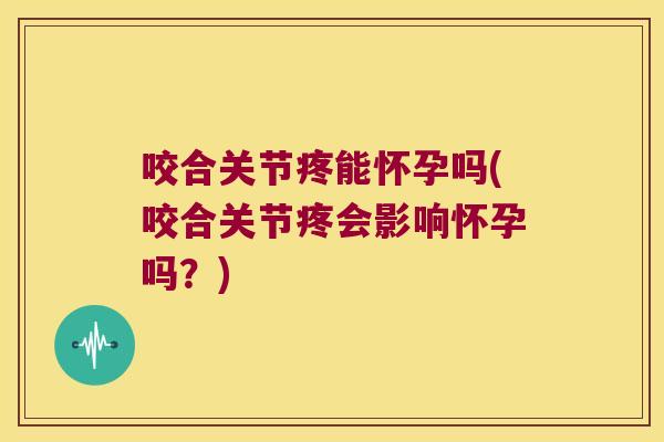 咬合关节疼能怀孕吗(咬合关节疼会影响怀孕吗?)