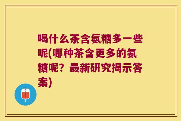 喝什么茶含氨糖多一些呢(哪种茶含更多的氨糖呢?最新研究揭示答案)