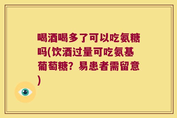喝酒喝多了可以吃氨糖吗(饮酒过量可吃氨基葡萄糖?易患者需留意)