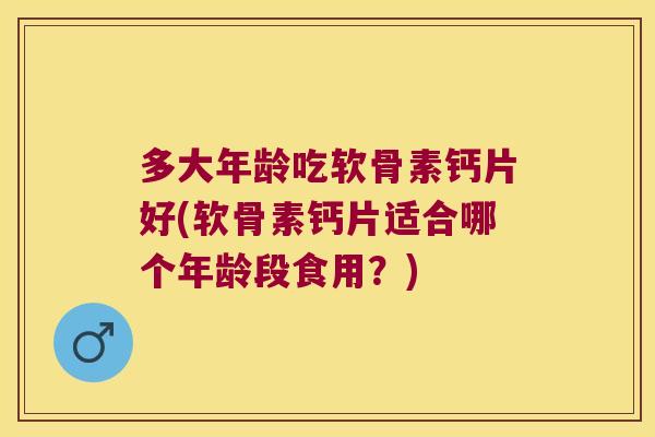 多大年龄吃软骨素钙片好(软骨素钙片适合哪个年龄段食用？)