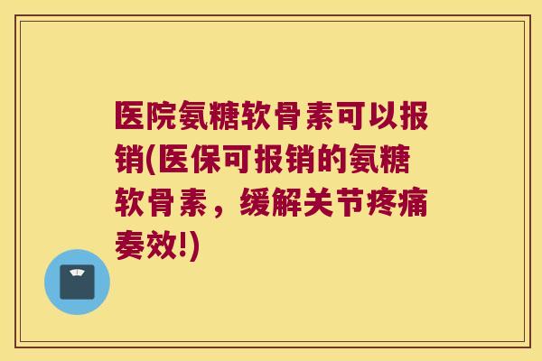 医院氨糖软骨素可以报销(医保可报销的氨糖软骨素,缓解关节疼痛奏效!)