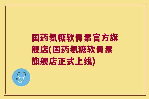 国药氨糖软骨素官方旗舰店(国药氨糖软骨素旗舰店正式上线)