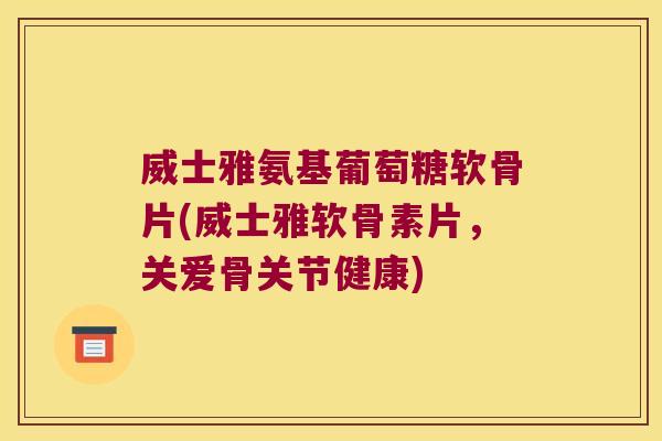 威士雅氨基葡萄糖软骨片(威士雅软骨素片,关爱骨关节健康)