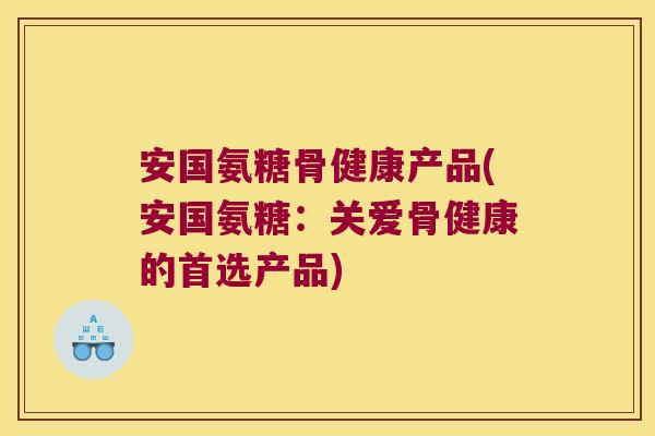 安国氨糖骨健康产品(安国氨糖:关爱骨健康的首选产品)