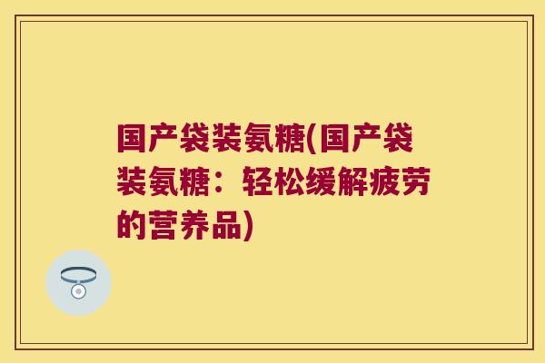 国产袋装氨糖(国产袋装氨糖:轻松缓解疲劳的营养品)