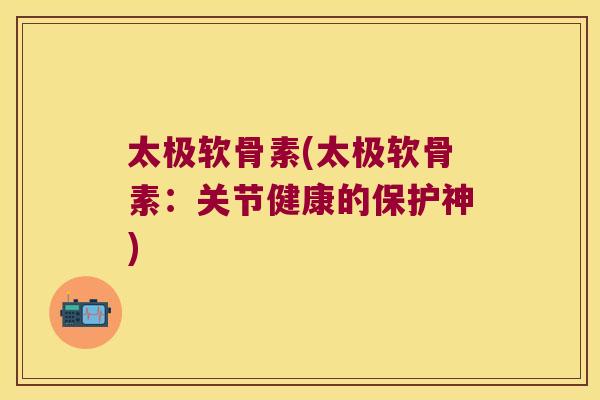 太极软骨素(太极软骨素:关节健康的保护神)