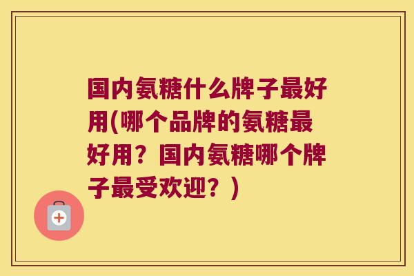 国内氨糖什么牌子最好用(哪个品牌的氨糖最好用?国内氨糖哪个牌子最受欢迎?)