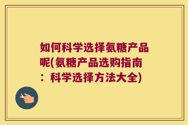 如何科学选择氨糖产品呢(氨糖产品选购指南:科学选择方法大全)