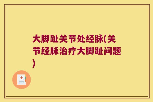 大脚趾关节处经脉(关节经脉大脚趾问题) 大脚趾关节处经脉(关节经脉大脚趾问题)