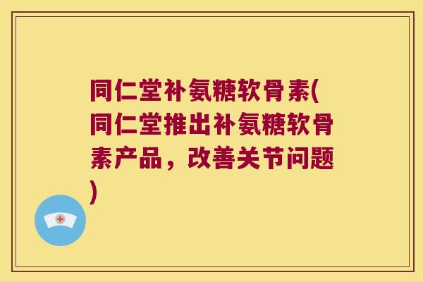 同仁堂补氨糖软骨素(同仁堂推出补氨糖软骨素产品,改善关节问题)