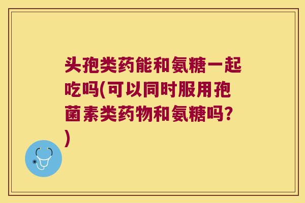 头孢类药能和氨糖一起吃吗(可以同时服用孢菌素类药物和氨糖吗?)