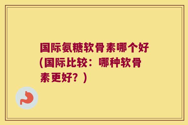 国际氨糖软骨素哪个好(国际比较:哪种软骨素更好?)