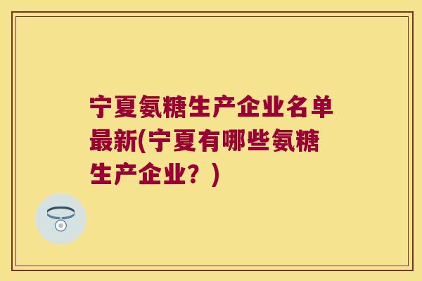 宁夏氨糖生产企业名单最新(宁夏有哪些氨糖生产企业?)