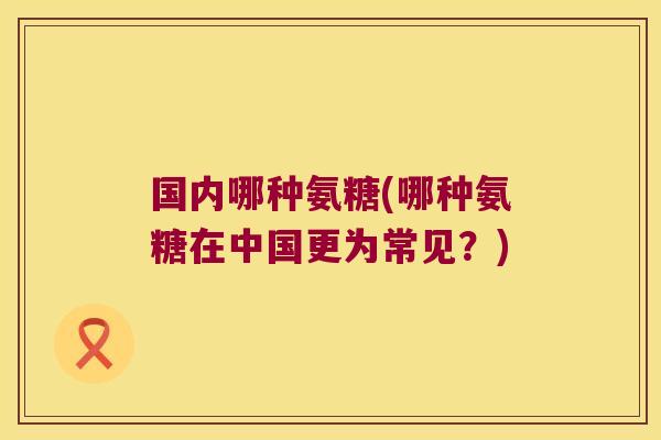 国内哪种氨糖(哪种氨糖在中国更为常见?)