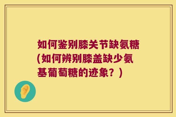 如何鉴别膝关节缺氨糖(如何辨别膝盖缺少氨基葡萄糖的迹象?)
