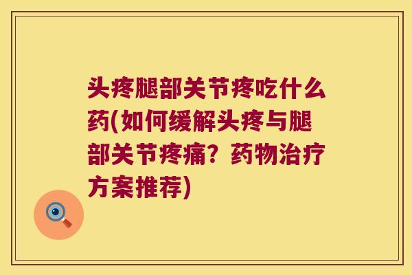 头疼腿部关节疼吃什么药(如何缓解头疼与腿部关节疼痛?药物治疗方案推荐)