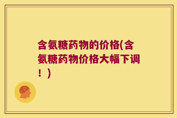 含氨糖药物的价格(含氨糖药物价格大幅下调!)