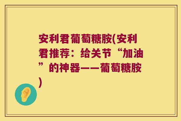 安利君葡萄糖胺(安利君推荐:给关节“加油”的神器——葡萄糖胺)